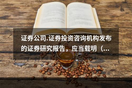 证券公司.证券投资咨询机构发布的证券研究报告，应当载明（）事