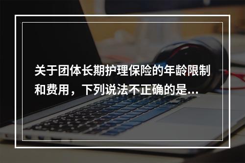 关于团体长期护理保险的年龄限制和费用，下列说法不正确的是（　