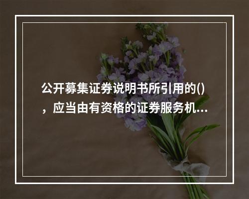 公开募集证券说明书所引用的()，应当由有资格的证券服务机构出