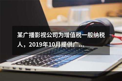 某广播影视公司为增值税一般纳税人，2019年10月提供广告设