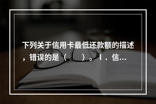 下列关于信用卡最低还款额的描述，错误的是（　　）。Ⅰ．信用卡