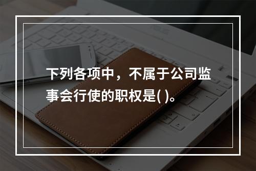 下列各项中，不属于公司监事会行使的职权是( )。