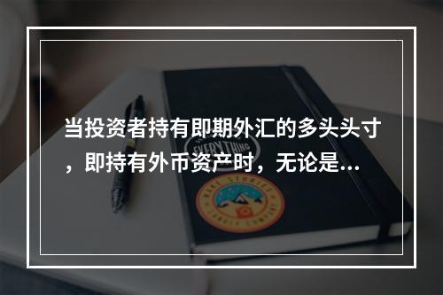 当投资者持有即期外汇的多头头寸，即持有外币资产时，无论是多头