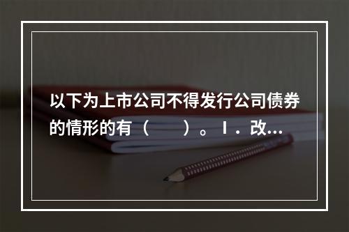 以下为上市公司不得发行公司债券的情形的有（　　）。Ⅰ．改变公