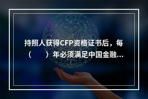 持照人获得CFP资格证书后，每（　　）年必须满足中国金融理财