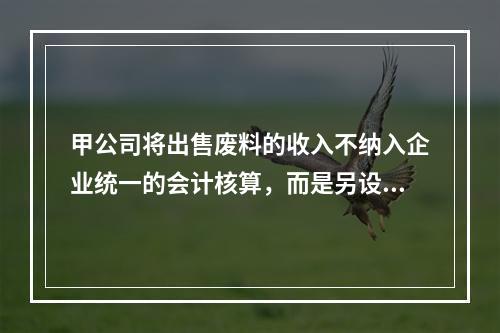 甲公司将出售废料的收入不纳入企业统一的会计核算，而是另设账簿