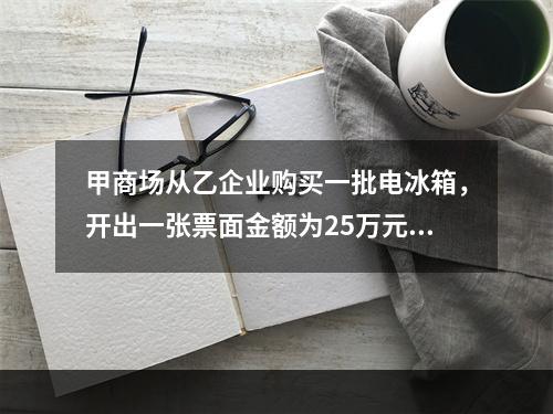 甲商场从乙企业购买一批电冰箱，开出一张票面金额为25万元的银