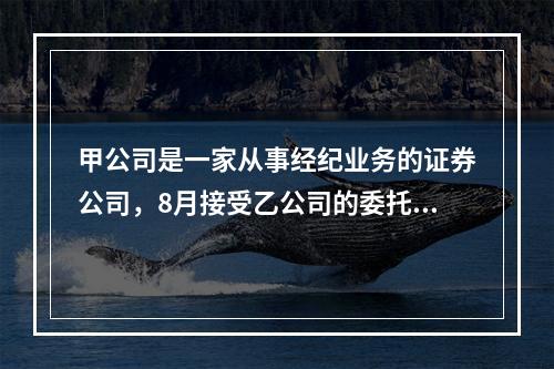 甲公司是一家从事经纪业务的证券公司，8月接受乙公司的委托，进