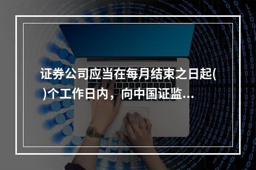 证券公司应当在每月结束之日起( )个工作日内，向中国证监会及