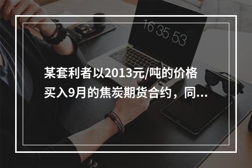 某套利者以2013元/吨的价格买入9月的焦炭期货合约，同时以