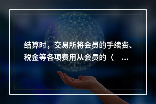 结算时，交易所将会员的手续费、税金等各项费用从会员的（　　）