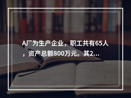 A厂为生产企业，职工共有65人，资产总额800万元。其201