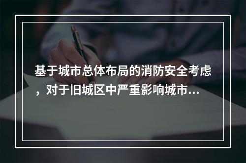 基于城市总体布局的消防安全考虑，对于旧城区中严重影响城市消防