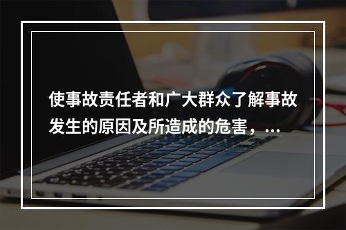 使事故责任者和广大群众了解事故发生的原因及所造成的危害，并深