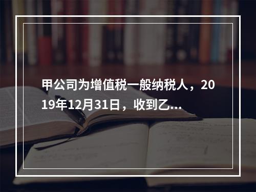 甲公司为增值税一般纳税人，2019年12月31日，收到乙公司