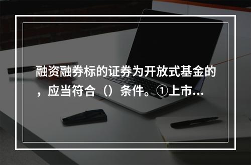 融资融券标的证券为开放式基金的，应当符合（）条件。①上市交易