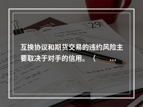 互换协议和期货交易的违约风险主要取决于对手的信用。（　　）