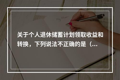 关于个人退休储蓄计划领取收益和转换，下列说法不正确的是（　　