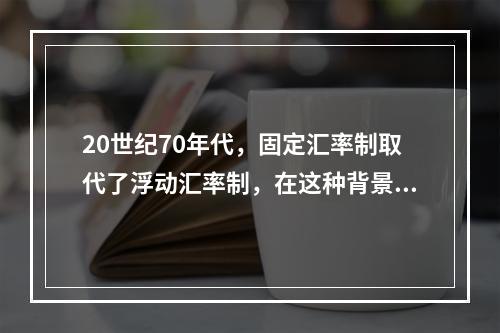 20世纪70年代，固定汇率制取代了浮动汇率制，在这种背景下，