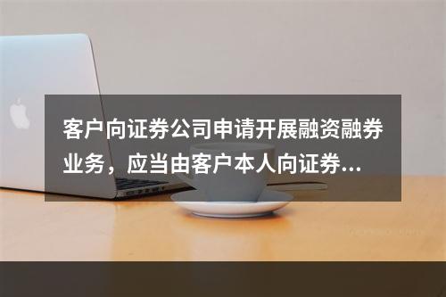 客户向证券公司申请开展融资融券业务，应当由客户本人向证券公司