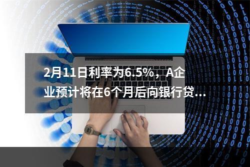 2月11日利率为6.5%，A企业预计将在6个月后向银行贷款人