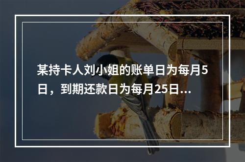 某持卡人刘小姐的账单日为每月5日，到期还款日为每月25日，若