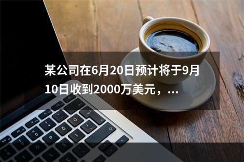 某公司在6月20日预计将于9月10日收到2000万美元，该公