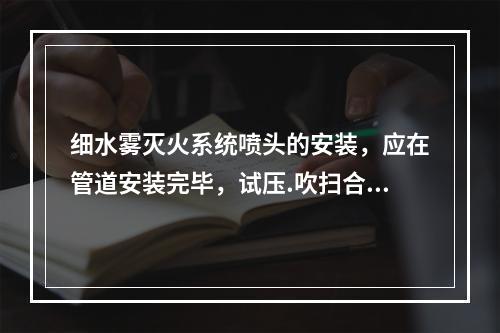 细水雾灭火系统喷头的安装，应在管道安装完毕，试压.吹扫合格后