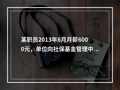 某职员2013年6月月薪6000元，单位向社保基金管理中心为