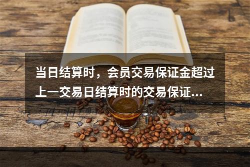 当日结算时，会员交易保证金超过上一交易日结算时的交易保证金部