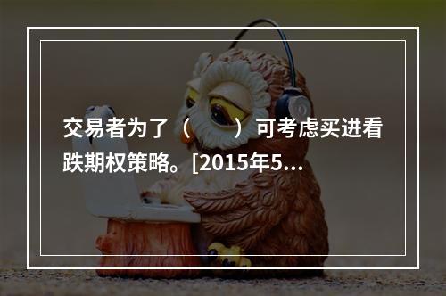 交易者为了（　　）可考虑买进看跌期权策略。[2015年5月真