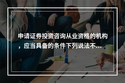 申请证券投资咨询从业资格的机构，应当具备的条件下列说法不正确