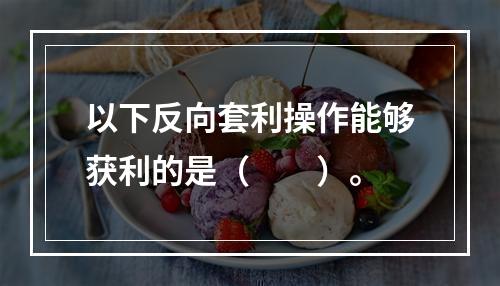 以下反向套利操作能够获利的是（　　）。