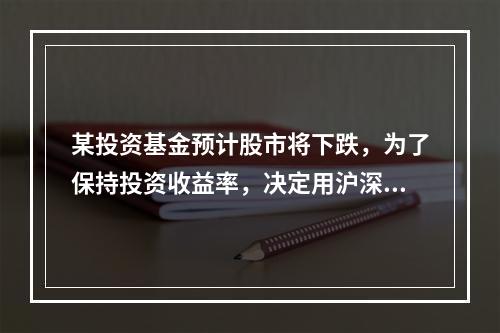 某投资基金预计股市将下跌，为了保持投资收益率，决定用沪深30