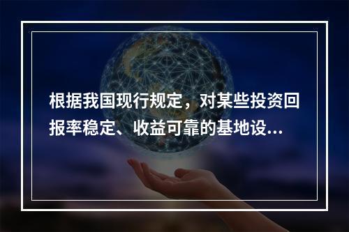 根据我国现行规定，对某些投资回报率稳定、收益可靠的基地设施、