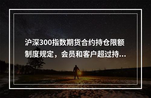 沪深300指数期货合约持仓限额制度规定，会员和客户超过持仓限