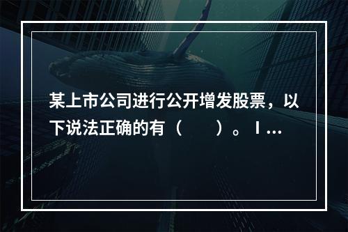 某上市公司进行公开增发股票，以下说法正确的有（　　）。Ⅰ．主