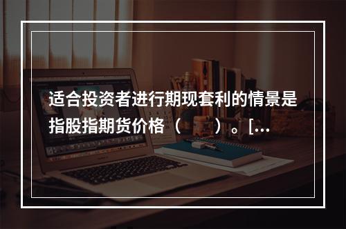 适合投资者进行期现套利的情景是指股指期货价格（　　）。[20