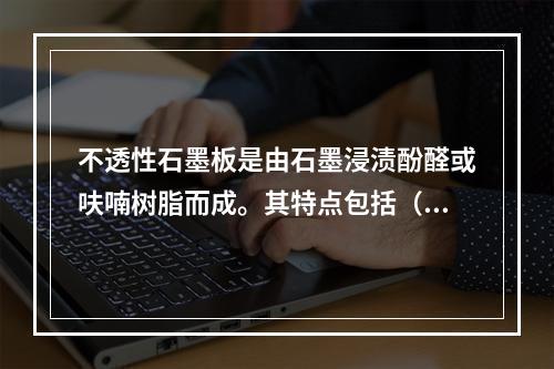 不透性石墨板是由石墨浸渍酚醛或呋喃树脂而成。其特点包括（）。