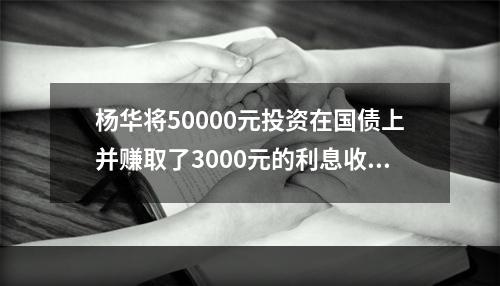 杨华将50000元投资在国债上并赚取了3000元的利息收入，