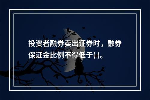 投资者融券卖出证券时，融券保证金比例不得低于( )。