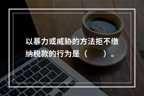 以暴力或威胁的方法拒不缴纳税款的行为是（　　）。