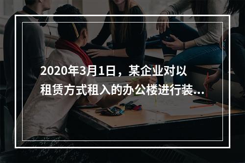 2020年3月1日，某企业对以租赁方式租入的办公楼进行装修，