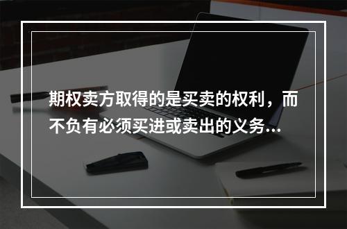 期权卖方取得的是买卖的权利，而不负有必须买进或卖出的义务；卖