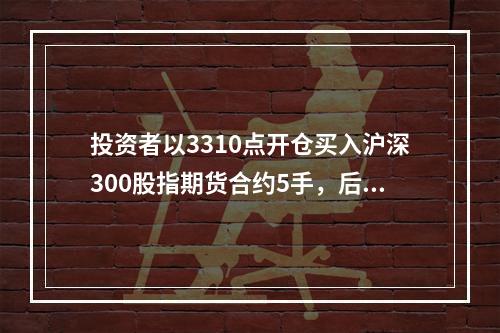 投资者以3310点开仓买入沪深300股指期货合约5手，后以3