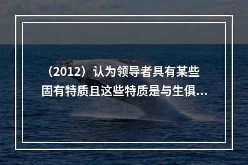 （2012）认为领导者具有某些固有特质且这些特质是与生俱来