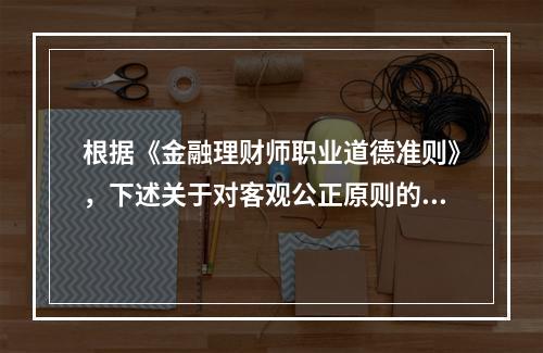 根据《金融理财师职业道德准则》，下述关于对客观公正原则的描述