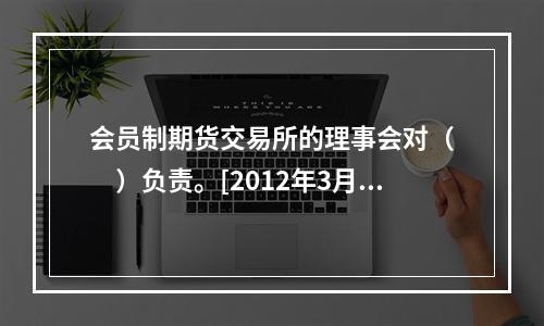 会员制期货交易所的理事会对（　　）负责。[2012年3月真题