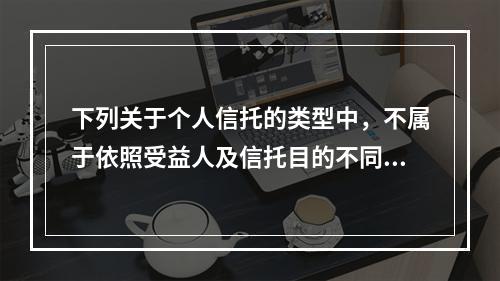 下列关于个人信托的类型中，不属于依照受益人及信托目的不同进行