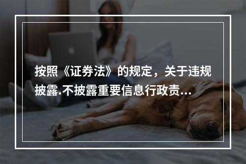 按照《证券法》的规定，关于违规披露.不披露重要信息行政责任的